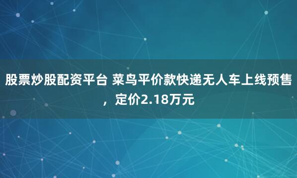 股票炒股配资平台 菜鸟平价款快递无人车上线预售，定价2.18万元