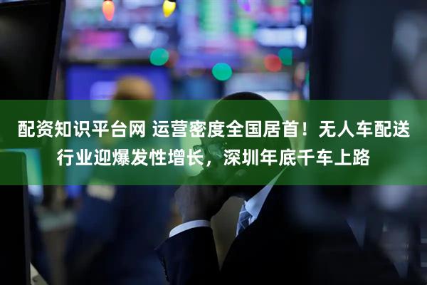 配资知识平台网 运营密度全国居首！无人车配送行业迎爆发性增长，深圳年底千车上路