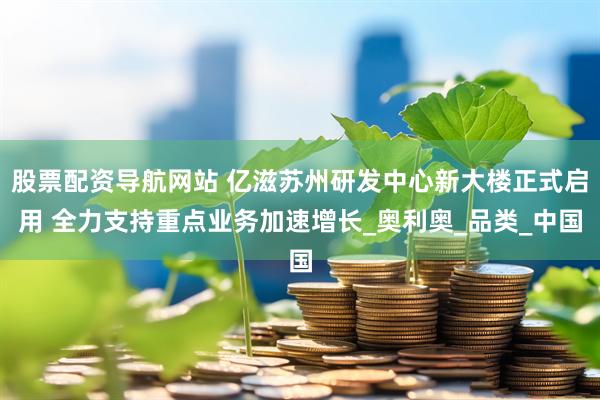 股票配资导航网站 亿滋苏州研发中心新大楼正式启用 全力支持重点业务加速增长_奥利奥_品类_中国