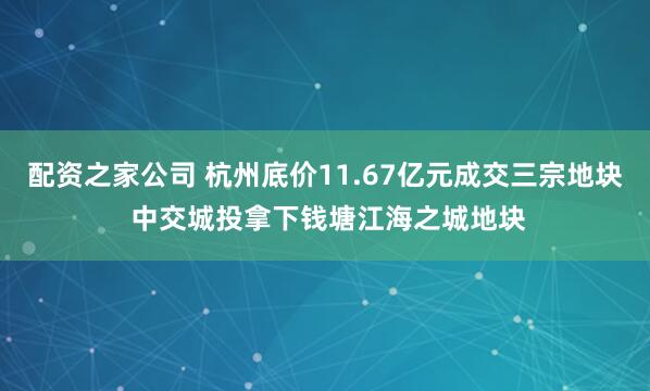 配资之家公司 杭州底价11.67亿元成交三宗地块 中交城投拿下钱塘江海之城地块