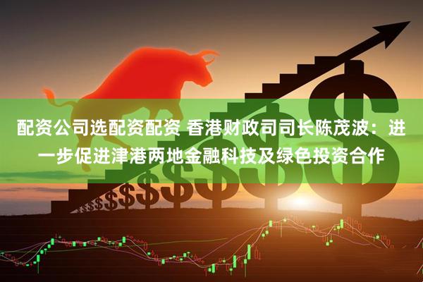配资公司选配资配资 香港财政司司长陈茂波：进一步促进津港两地金融科技及绿色投资合作