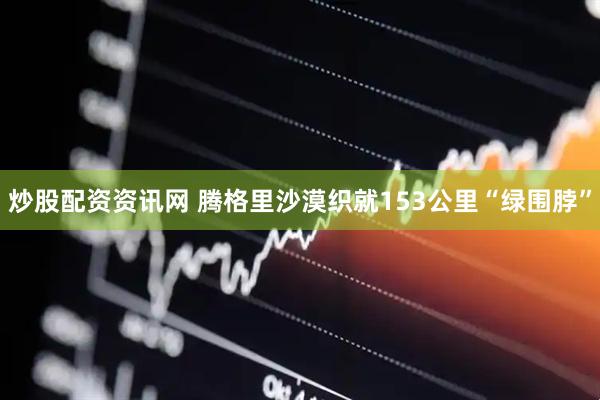 炒股配资资讯网 腾格里沙漠织就153公里“绿围脖”