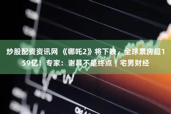 炒股配资资讯网 《哪吒2》将下映，全球票房超159亿！专家：谢幕不是终点｜宅男财经