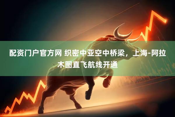 配资门户官方网 织密中亚空中桥梁，上海-阿拉木图直飞航线开通