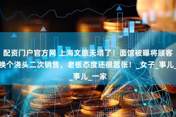 配资门户官方网 上海文旅天塌了！面馆被曝将顾客剩面换个浇头二次销售，老板态度还很嚣张！_女子_事儿_一家