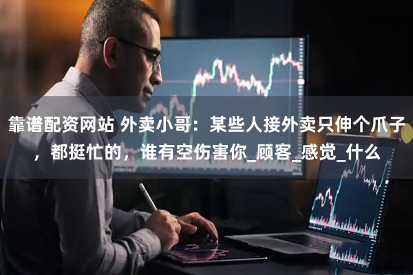 靠谱配资网站 外卖小哥：某些人接外卖只伸个爪子，都挺忙的，谁有空伤害你_顾客_感觉_什么