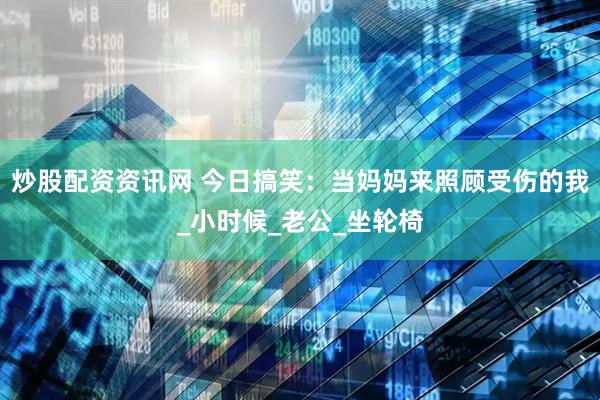 炒股配资资讯网 今日搞笑：当妈妈来照顾受伤的我_小时候_老公_坐轮椅