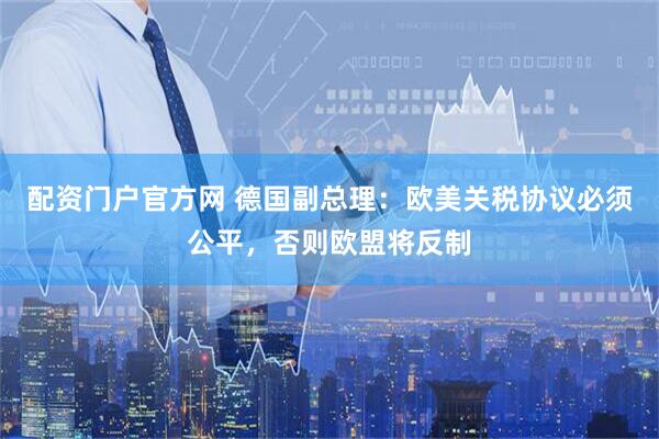 配资门户官方网 德国副总理：欧美关税协议必须公平，否则欧盟将反制
