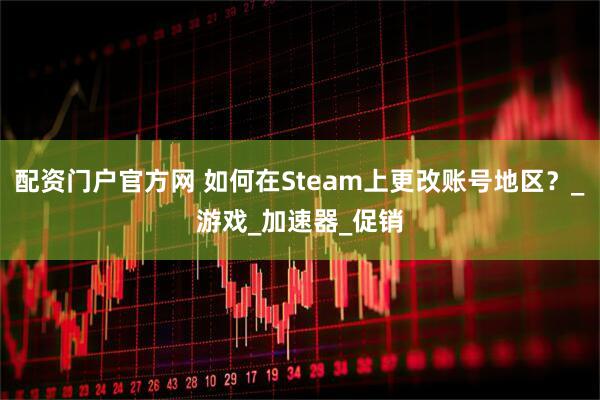 配资门户官方网 如何在Steam上更改账号地区？_游戏_加速器_促销