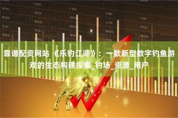 靠谱配资网站 《乐钓江湖》：一款新型数字钓鱼游戏的生态构建探索_钓场_资源_用户