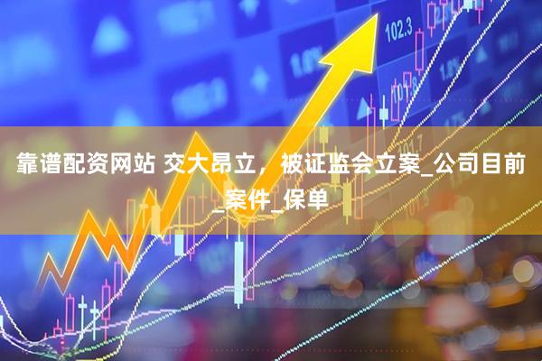 靠谱配资网站 交大昂立，被证监会立案_公司目前_案件_保单