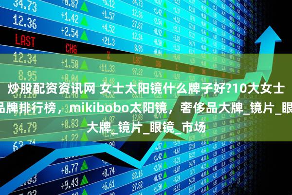 炒股配资资讯网 女士太阳镜什么牌子好?10大女士太阳镜品牌排行榜，mikibobo太阳镜，奢侈品大牌_镜片_眼镜_市场