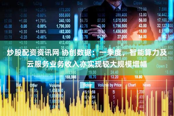 炒股配资资讯网 协创数据：一季度，智能算力及云服务业务收入亦实现较大规模增幅