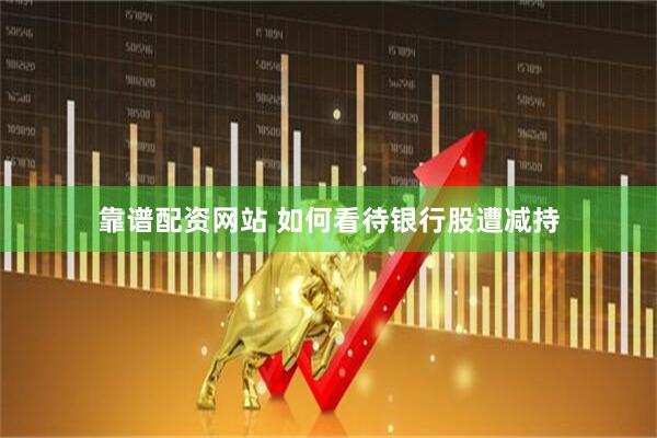 靠谱配资网站 如何看待银行股遭减持