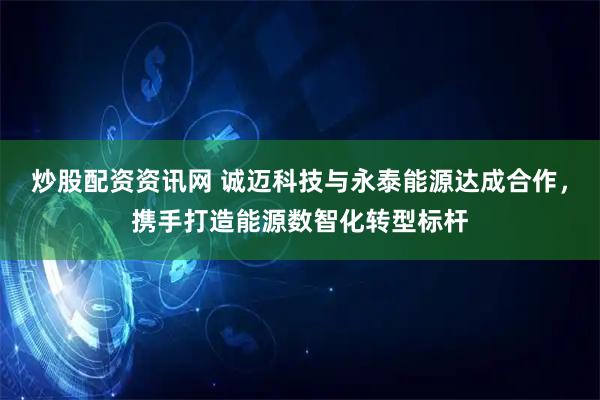炒股配资资讯网 诚迈科技与永泰能源达成合作，携手打造能源数智化转型标杆