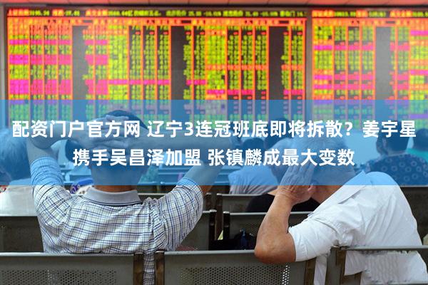 配资门户官方网 辽宁3连冠班底即将拆散？姜宇星携手吴昌泽加盟 张镇麟成最大变数