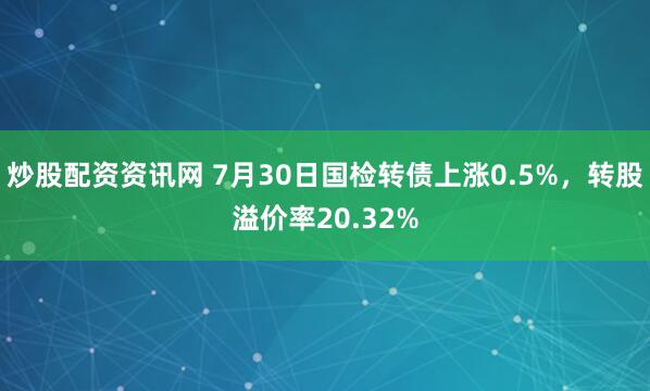 炒股配资资讯网 7月30日国检转债上涨0.5%，转股溢价率20.32%