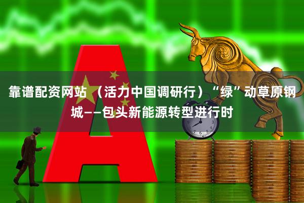 靠谱配资网站 （活力中国调研行）“绿”动草原钢城——包头新能源转型进行时