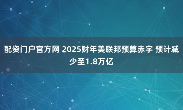 配资门户官方网 2025财年美联邦预算赤字 预计减少至1.8万亿