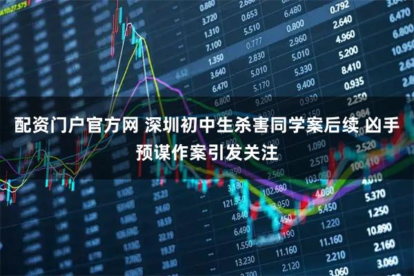 配资门户官方网 深圳初中生杀害同学案后续 凶手预谋作案引发关注