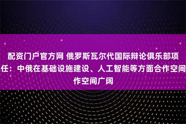 配资门户官方网 俄罗斯瓦尔代国际辩论俱乐部项目主任：中俄在基础设施建设、人工智能等方面合作空间广阔