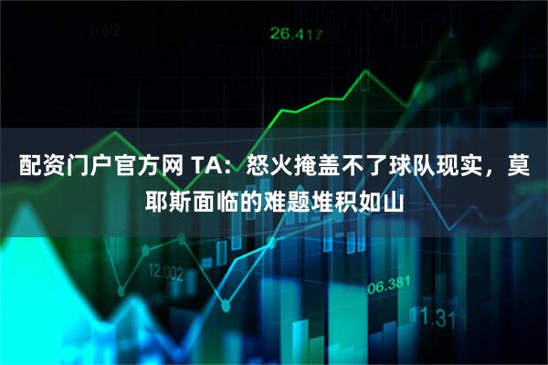 配资门户官方网 TA：怒火掩盖不了球队现实，莫耶斯面临的难题堆积如山