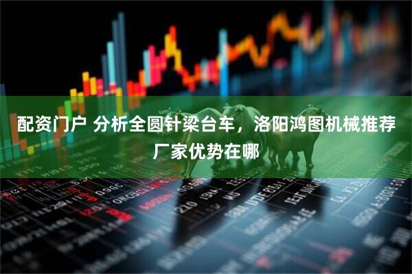 配资门户 分析全圆针梁台车，洛阳鸿图机械推荐厂家优势在哪