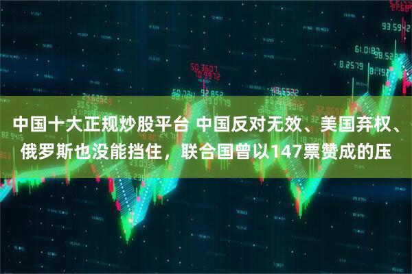 中国十大正规炒股平台 中国反对无效、美国弃权、俄罗斯也没能挡住，联合国曾以147票赞成的压
